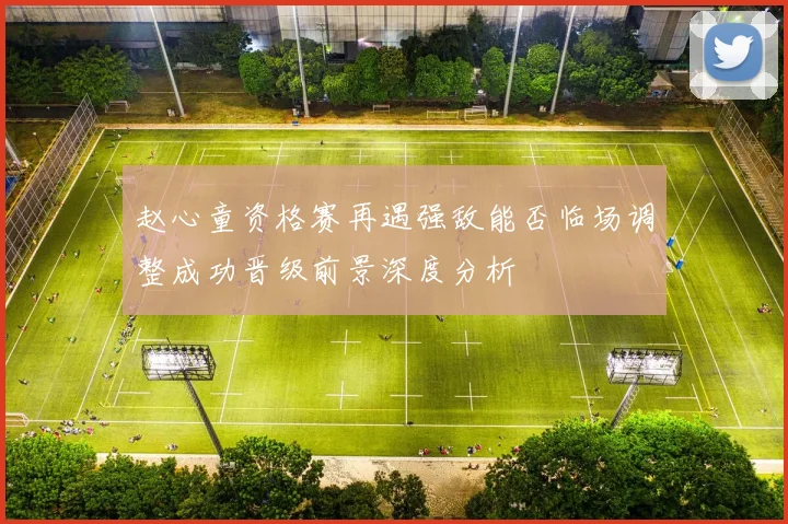 赵心童资格赛再遇强敌能否临场调整成功晋级前景深度分析