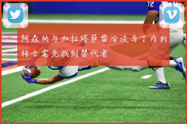 阿森纳与加拉塔萨雷洽谈马丁内利转会需先找到替代者