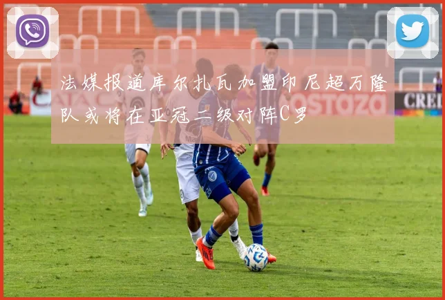 法媒报道库尔扎瓦加盟印尼超万隆队或将在亚冠二级对阵C罗