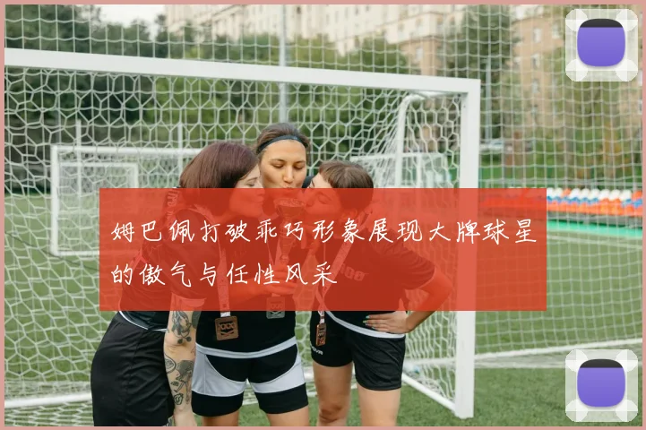 姆巴佩打破乖巧形象展现大牌球星的傲气与任性风采
